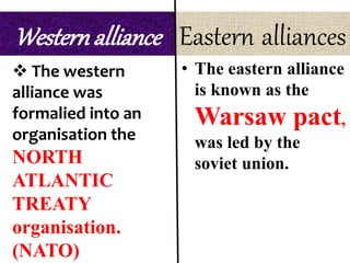 Westernalliance
 The western
alliance was
formalied into an
organisation the
NORTH
ATLANTIC
TREATY
organisation.
(NATO)
Eastern alliances
• The eastern alliance
is known as the
Warsaw pact,
was led by the
soviet union.
 