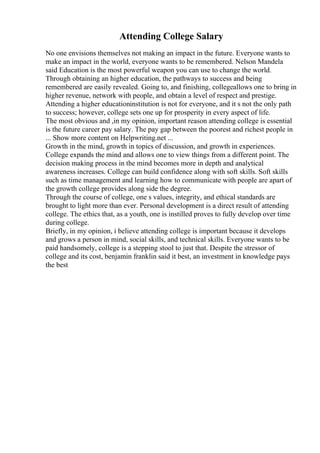 Attending College Salary
No one envisions themselves not making an impact in the future. Everyone wants to
make an impact in the world, everyone wants to be remembered. Nelson Mandela
said Education is the most powerful weapon you can use to change the world.
Through obtaining an higher education, the pathways to success and being
remembered are easily revealed. Going to, and finishing, collegeallows one to bring in
higher revenue, network with people, and obtain a level of respect and prestige.
Attending a higher educationinstitution is not for everyone, and it s not the only path
to success; however, college sets one up for prosperity in every aspect of life.
The most obvious and ,in my opinion, important reason attending college is essential
is the future career pay salary. The pay gap between the poorest and richest people in
... Show more content on Helpwriting.net ...
Growth in the mind, growth in topics of discussion, and growth in experiences.
College expands the mind and allows one to view things from a different point. The
decision making process in the mind becomes more in depth and analytical
awareness increases. College can build confidence along with soft skills. Soft skills
such as time management and learning how to communicate with people are apart of
the growth college provides along side the degree.
Through the course of college, one s values, integrity, and ethical standards are
brought to light more than ever. Personal development is a direct result of attending
college. The ethics that, as a youth, one is instilled proves to fully develop over time
during college.
Briefly, in my opinion, i believe attending college is important because it develops
and grows a person in mind, social skills, and technical skills. Everyone wants to be
paid handsomely, college is a stepping stool to just that. Despite the stressor of
college and its cost, benjamin franklin said it best, an investment in knowledge pays
the best
 