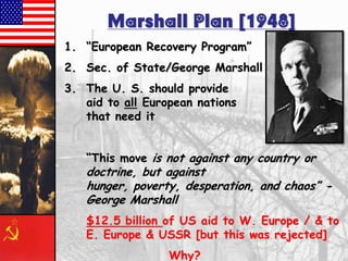 Marshall Plan [1948]
1. ―European Recovery Program‖
2. Sec. of State/George Marshall
3. The U. S. should provide
aid to all European nations
that need it

―This move is not against any country or

doctrine, but against
hunger, poverty, desperation, and chaos‖ George Marshall
$12.5 billion of US aid to W. Europe / & to
E. Europe & USSR [but this was rejected]
Why?

 