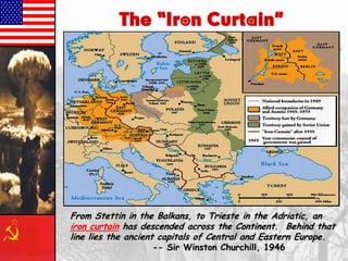 The “Iron Curtain”

From Stettin in the Balkans, to Trieste in the Adriatic, an
iron curtain has descended across the Continent. Behind that
line lies the ancient capitals of Central and Eastern Europe.
-- Sir Winston Churchill, 1946

 