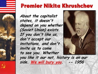 Premier Nikita Khrushchev
About the capitalist
states, it doesn't
depend on you whether we
(Soviet Union) exists.
If you don't like us,
don't accept our
invitations, and don't
invite us to come
to see you. Whether
you like it our not, history is on our
side. We will bury you. -- 1956

 