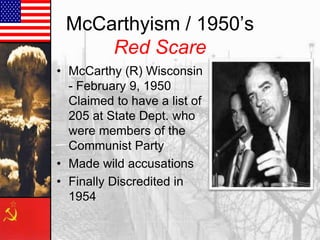 McCarthyism / 1950’s
Red Scare
• McCarthy (R) Wisconsin
- February 9, 1950
Claimed to have a list of
205 at State Dept. who
were members of the
Communist Party
• Made wild accusations
• Finally Discredited in
1954

 