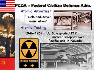 FCDA – Federal Civilian Defense Adm.
Atomic Anxieties:
―Duck-and-Cover
Generation‖

Atomic Testing:
1946-1962 : U. S. exploded 217
nuclear weapons over
Pacific and in Nevada

 