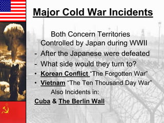 Major Cold War Incidents
Both Concern Territories
Controlled by Japan during WWII
- After the Japanese were defeated
- What side would they turn to?
• Korean Conflict “The Forgotten War”
• Vietnam “The Ten Thousand Day War”
Also Incidents in:
Cuba & The Berlin Wall

 