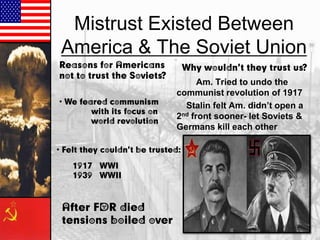 Mistrust Existed Between
America & The Soviet Union
Reasons for Americans
not to trust the Soviets?
• We feared communism
with its focus on
world revolution

Why wouldn’t they trust us?

Am. Tried to undo the
communist revolution of 1917
Stalin felt Am. didn‟t open a
2nd front sooner- let Soviets &
Germans kill each other

• Felt they couldn’t be trusted:
1917 – WWI
1939 WWII

After FDR died –
tensions boiled over

 