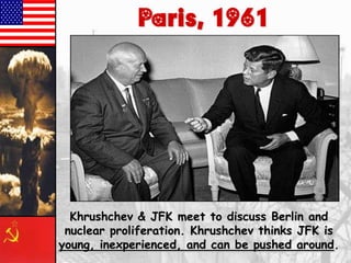 Paris, 1961

Khrushchev & JFK meet to discuss Berlin and
nuclear proliferation. Khrushchev thinks JFK is
young, inexperienced, and can be pushed around.

 