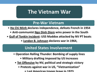 The Vietnam War
Pre-War Vietnam
• Ho Chi Minh declares independence, defeats French in 1954
• Anti-communist Ngo Dinh Diem wins power in the South
• Gulf of Tonkin Incident: USS Maddox attacked by NV PT boats
• Lyndon B. Johnson declares war in 1964,
United States Involvement
• Operation Rolling Thunder: Bombing of supply lines
• Military drafting imposed by US increases
• Tet Offensive by NV, political and strategic victory
• Protests against war in US, “Vietnamization”
 