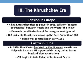 III. The Khrushchev Era
Tension in Europe
• Nikita Khrushchev rises to power in 1955, calls for “peaceful
coexistence” between Russia and the West; “The Thaw”
• Demands demilitarization of Germany; request ignored
• U-2 incident; Khrushchev breaks up the Paris Summit in 1960
• Berlin wall constructed in early 1961
Castro in Cuba
• In 1959, Fidel Castro (assisted by Che Guevara) overthrows
Fulgencia Batista, a US supported dictator; United States
breaks diplomatic relations
• CIA begins to train Cuban exiles to oust Castro
 