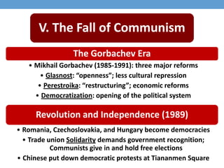 V. The Fall of Communism
The Gorbachev Era
• Mikhail Gorbachev (1985-1991): three major reforms
• Glasnost: “openness”; less cultural repression
• Perestroika: “restructuring”; economic reforms
• Democratization: opening of the political system
Revolution and Independence (1989)
• Romania, Czechoslovakia, and Hungary become democracies
• Trade union Solidarity demands government recognition;
Communists give in and hold free elections
• Chinese put down democratic protests at Tiananmen Square
 