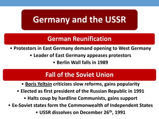 Fall of the Soviet Union
• Boris Yeltsin criticizes slow reforms, gains popularity
• Elected as first president of the Russian Republic in 1991
• Halts coup by hardline Communists, gains support
• Ex-Soviet states form the Commonwealth of Independent States
• USSR dissolves on December 26th, 1991
German Reunification
• Protestors in East Germany demand opening to West Germany
• Leader of East Germany appeases protestors
• Berlin Wall falls in 1989
Germany and the USSR
 