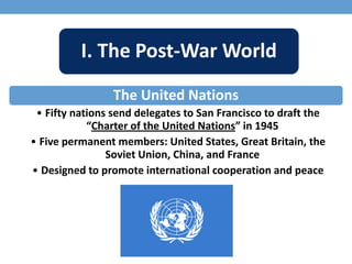 I. The Post-War World
The United Nations
• Fifty nations send delegates to San Francisco to draft the
“Charter of the United Nations” in 1945
• Five permanent members: United States, Great Britain, the
Soviet Union, China, and France
• Designed to promote international cooperation and peace
 
