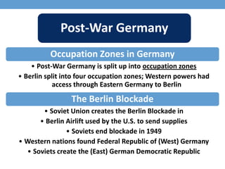 Post-War Germany
Occupation Zones in Germany
• Post-War Germany is split up into occupation zones
• Berlin split into four occupation zones; Western powers had
access through Eastern Germany to Berlin
The Berlin Blockade
• Soviet Union creates the Berlin Blockade in
• Berlin Airlift used by the U.S. to send supplies
• Soviets end blockade in 1949
• Western nations found Federal Republic of (West) Germany
• Soviets create the (East) German Democratic Republic
 