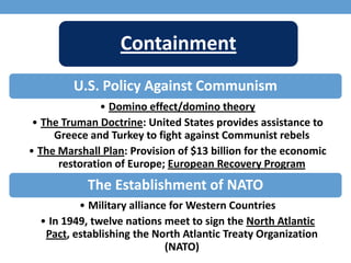 Containment
U.S. Policy Against Communism
• Domino effect/domino theory
• The Truman Doctrine: United States provides assistance to
Greece and Turkey to fight against Communist rebels
• The Marshall Plan: Provision of $13 billion for the economic
restoration of Europe; European Recovery Program
The Establishment of NATO
• Military alliance for Western Countries
• In 1949, twelve nations meet to sign the North Atlantic
Pact, establishing the North Atlantic Treaty Organization
(NATO)
 