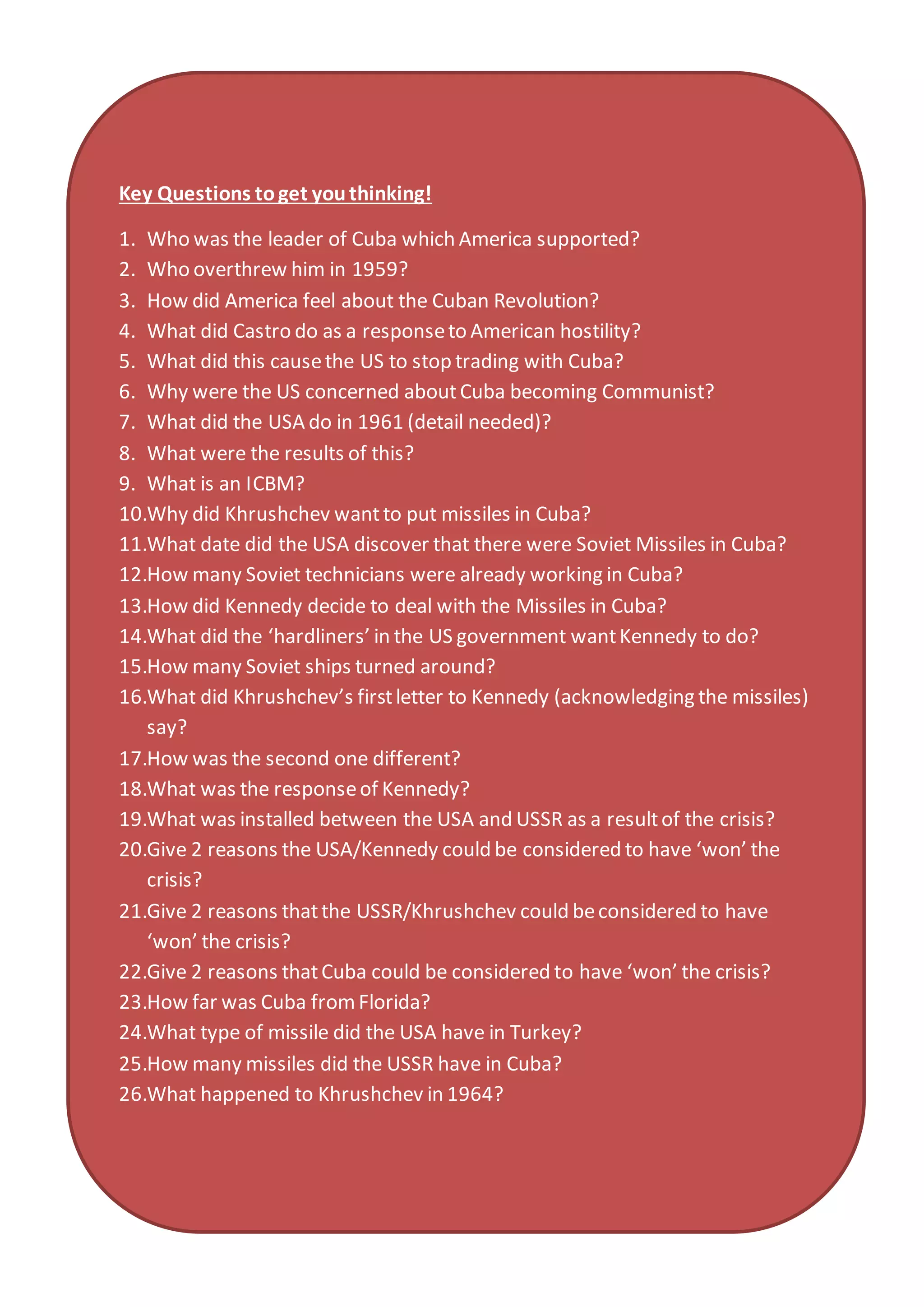 Key Questions toget youthinking!
1. Who was the leader of Cuba which America supported?
2. Who overthrew him in 1959?
3. How did America feel about the Cuban Revolution?
4. What did Castro do as a responseto American hostility?
5. What did this causethe US to stop trading with Cuba?
6. Why were the US concerned aboutCuba becoming Communist?
7. What did the USA do in 1961 (detail needed)?
8. What were the results of this?
9. What is an ICBM?
10.Why did Khrushchev wantto put missiles in Cuba?
11.What date did the USA discover that there were Soviet Missiles in Cuba?
12.How many Soviet technicians were already working in Cuba?
13.How did Kennedy decide to deal with the Missiles in Cuba?
14.What did the ‘hardliners’ in the US government wantKennedy to do?
15.How many Soviet ships turned around?
16.What did Khrushchev’s firstletter to Kennedy (acknowledging the missiles)
say?
17.How was the second one different?
18.What was the responseof Kennedy?
19.What was installed between the USA and USSR as a resultof the crisis?
20.Give 2 reasons the USA/Kennedy could be considered to have ‘won’ the
crisis?
21.Give 2 reasons thatthe USSR/Khrushchev could beconsidered to have
‘won’ the crisis?
22.Give 2 reasons thatCuba could be considered to have ‘won’ the crisis?
23.How far was Cuba fromFlorida?
24.What type of missile did the USA have in Turkey?
25.How many missiles did the USSR have in Cuba?
26.What happened to Khrushchev in 1964?
 