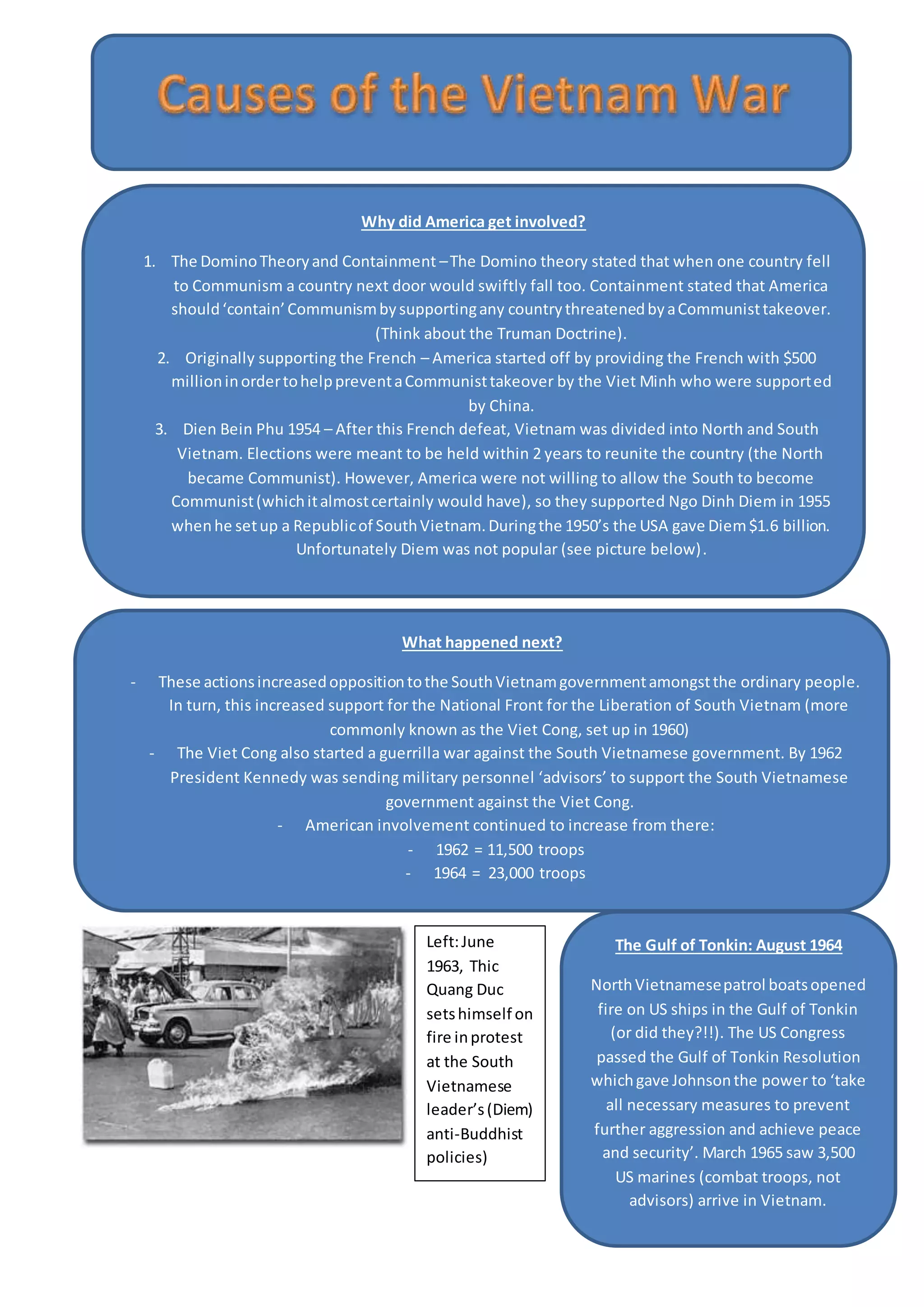 Why did America get involved?
1. The DominoTheoryand Containment –The Domino theory stated that when one country fell
to Communism a country next door would swiftly fall too. Containment stated that America
should‘contain’Communismbysupportingany countrythreatenedbyaCommunisttakeover.
(Think about the Truman Doctrine).
2. Originally supporting the French – America started off by providing the French with $500
millioninordertohelppreventaCommunisttakeover by the Viet Minh who were supported
by China.
3. Dien Bein Phu 1954 – After this French defeat, Vietnam was divided into North and South
Vietnam. Elections were meant to be held within 2 years to reunite the country (the North
became Communist). However, America were not willing to allow the South to become
Communist(whichitalmostcertainly would have), so they supported Ngo Dinh Diem in 1955
whenhe setup a Republicof SouthVietnam.Duringthe 1950’s the USA gave Diem$1.6 billion.
Unfortunately Diem was not popular (see picture below).
What happened next?
- These actionsincreasedoppositiontothe SouthVietnamgovernmentamongstthe ordinary people.
In turn, this increased support for the National Front for the Liberation of South Vietnam (more
commonly known as the Viet Cong, set up in 1960)
- The Viet Cong also started a guerrilla war against the South Vietnamese government. By 1962
President Kennedy was sending military personnel ‘advisors’ to support the South Vietnamese
government against the Viet Cong.
- American involvement continued to increase from there:
- 1962 = 11,500 troops
- 1964 = 23,000 troops
The Gulf of Tonkin: August 1964
NorthVietnamesepatrol boatsopened
fire on US ships in the Gulf of Tonkin
(or did they?!!). The US Congress
passed the Gulf of Tonkin Resolution
whichgave Johnsonthe power to ‘take
all necessary measures to prevent
further aggression and achieve peace
and security’. March 1965 saw 3,500
US marines (combat troops, not
advisors) arrive in Vietnam.
Left:June
1963, Thic
Quang Duc
setshimself on
fire inprotest
at the South
Vietnamese
leader’s(Diem)
anti-Buddhist
policies)
 