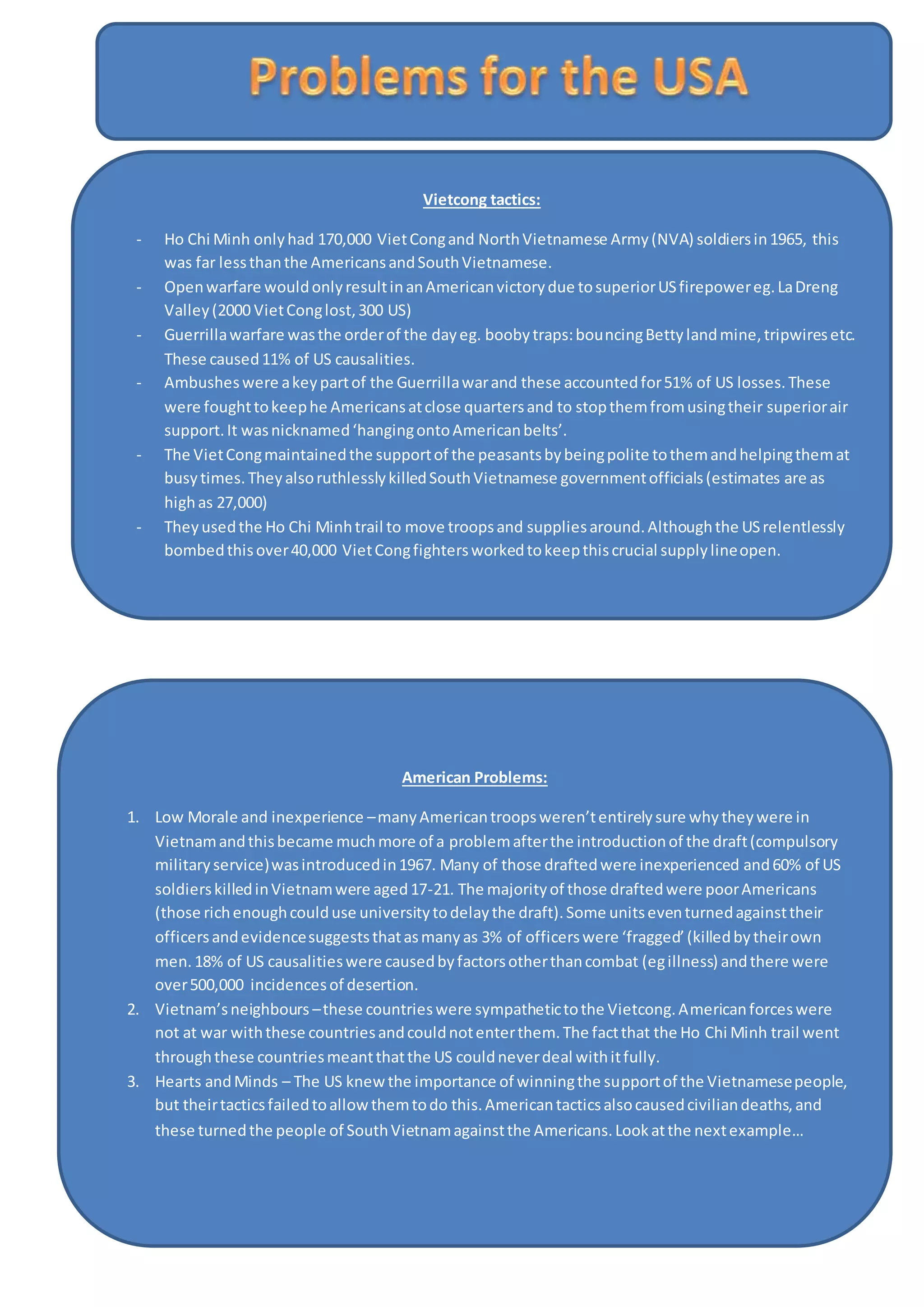 Vietcong tactics:
- Ho Chi Minh onlyhad 170,000 VietCongand NorthVietnamese Army(NVA) soldiersin1965, this
was far lessthanthe AmericansandSouthVietnamese.
- Openwarfare wouldonlyresultinanAmericanvictorydue tosuperiorUSfirepowereg.LaDreng
Valley(2000 VietConglost,300 US)
- Guerrillawarfare wasthe orderof the dayeg. boobytraps:bouncingBettylandmine,tripwiresetc.
These caused11% of US causalities.
- Ambusheswere akeypartof the Guerrillawarand these accountedfor51% of US losses.These
were foughttokeephe Americansatclose quartersand to stopthemfromusingtheir superiorair
support.It wasnicknamed‘hangingontoAmericanbelts’.
- The VietCongmaintainedthe supportof the peasantsbybeingpolite tothemandhelpingthemat
busytimes.TheyalsoruthlesslykilledSouthVietnamese governmentofficials(estimates are as
highas 27,000)
- Theyusedthe Ho Chi Minhtrail to move troopsand suppliesaround.Althoughthe USrelentlessly
bombedthisover40,000 VietCongfightersworkedtokeepthiscrucial supplylineopen.
American Problems:
1. Low Morale and inexperience –manyAmericantroopsweren’tentirelysure whytheywere in
Vietnamandthisbecame muchmore of a problemafterthe introductionof the draft(compulsory
militaryservice)wasintroducedin1967. Many of those draftedwere inexperienced and60% of US
soldierskilledinVietnamwere aged17-21. The majorityof those draftedwere poorAmericans
(those richenoughcoulduse universitytodelaythe draft).Some unitseventurnedagainsttheir
officersandevidencesuggeststhatasmanyas 3% of officerswere ‘fragged’(killedbytheirown
men.18% of US causalitieswere causedbyfactorsotherthancombat (egillness) andthere were
over500,000 incidencesof desertion.
2. Vietnam’sneighbours –these countrieswere sympathetictothe Vietcong.Americanforceswere
not at war withthese countriesandcouldnotenterthem.The factthat the Ho Chi Minh trail went
throughthese countriesmeantthatthe US couldneverdeal withitfully.
3. Hearts andMinds – The US knewthe importance of winningthe supportof the Vietnamesepeople,
but theirtacticsfailedtoallowthemtodo this.Americantacticsalsocausedciviliandeaths,and
these turnedthe people of SouthVietnamagainstthe Americans.Lookatthe nextexample…
 