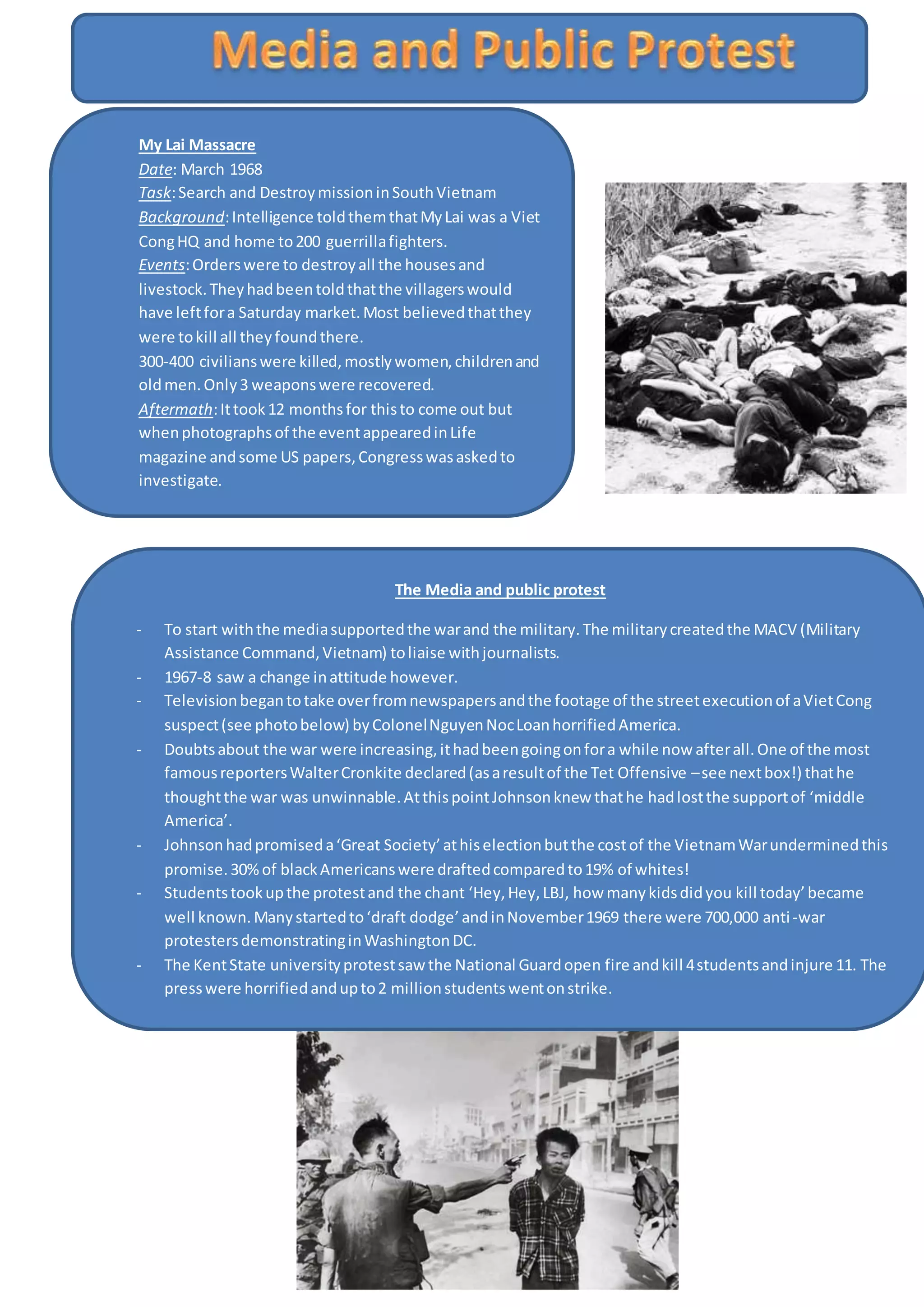 My Lai Massacre
Date: March 1968
Task:Search and DestroymissioninSouthVietnam
Background:Intelligence toldthemthatMyLai was a Viet
CongHQ and home to200 guerrillafighters.
Events:Orderswere to destroyall the housesand
livestock.Theyhadbeentoldthatthe villagerswould
have leftfora Saturday market.Most believedthatthey
were tokill all theyfoundthere.
300-400 civilianswere killed,mostlywomen,childrenand
oldmen.Only3 weaponswere recovered.
Aftermath:Ittook12 monthsfor thisto come out but
whenphotographsof the eventappearedinLife
magazine andsome US papers,Congresswasaskedto
investigate.
Trial: LieutenantWilliamCalleywastriedformass
murderinSeptember1696. The Armypinnedthe blame
on Calley(saidhe hadn’tbeenactingunderorders) who
was foundguiltyof 22 counts inMarch 1971.
The Media and public protest
- To start withthe mediasupportedthe warand the military.The militarycreatedthe MACV (Military
Assistance Command,Vietnam) toliaise withjournalists.
- 1967-8 saw a change inattitude however.
- Televisionbegantotake overfromnewspapersandthe footage of the streetexecutionof aVietCong
suspect(see photobelow) byColonelNguyenNocLoanhorrifiedAmerica.
- Doubtsabout the war were increasing,ithadbeengoingonfora while now afterall.One of the most
famousreportersWalterCronkite declared(asaresultof the Tet Offensive –see nextbox!) thathe
thoughtthe war was unwinnable.AtthispointJohnsonknew thathe hadlostthe supportof ‘middle
America’.
- Johnsonhadpromiseda‘Great Society’athiselectionbutthe costof the VietnamWarunderminedthis
promise.30%of blackAmericanswere draftedcomparedto19% of whites!
- Studentstookupthe protestand the chant ‘Hey,Hey,LBJ, how manykidsdidyou kill today’became
well known.Manystartedto‘draft dodge’andinNovember1969 there were 700,000 anti-war
protestersdemonstratinginWashingtonDC.
- The KentState universityprotestsaw the National Guardopen fire andkill 4studentsandinjure 11. The
presswere horrifiedandupto2 millionstudentswentonstrike.
 