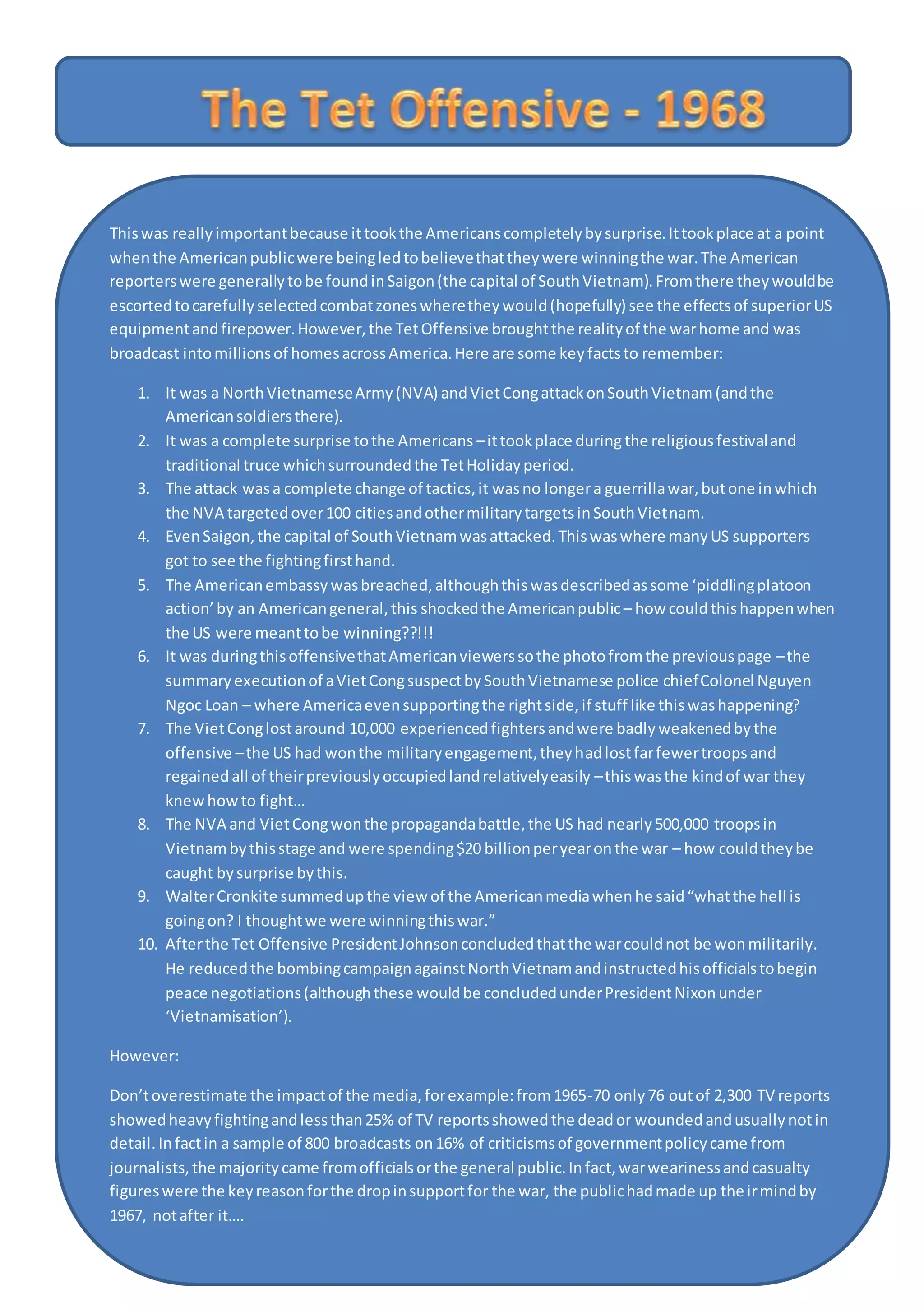 Thiswas reallyimportantbecause ittookthe Americanscompletelybysurprise.Ittookplace at a point
whenthe Americanpublicwere beingledtobelievethattheywere winningthe war.The American
reporterswere generallytobe foundinSaigon(the capital of SouthVietnam).Fromthere theywouldbe
escortedtocarefullyselectedcombatzoneswheretheywould(hopefully) see the effectsof superiorUS
equipmentandfirepower.However,the TetOffensive broughtthe realityof the warhome and was
broadcast intomillionsof homesacrossAmerica.Here are some keyfactsto remember:
1. It was a NorthVietnameseArmy(NVA) andVietCongattackonSouthVietnam(andthe
Americansoldiersthere).
2. It was a complete surprise tothe Americans –ittookplace duringthe religiousfestivaland
traditional truce whichsurroundedthe TetHolidayperiod.
3. The attack wasa complete change of tactics,it wasno longera guerrillawar,butone inwhich
the NVA targetedover100 citiesandothermilitarytargetsinSouthVietnam.
4. EvenSaigon,the capital of SouthVietnamwasattacked.Thiswaswhere manyUS supporters
got to see the fightingfirsthand.
5. The Americanembassywasbreached,althoughthiswasdescribedassome ‘piddlingplatoon
action’by an Americangeneral,this shockedthe Americanpublic– how couldthishappenwhen
the US were meanttobe winning??!!!
6. It was duringthisoffensivethatAmericanviewerssothe photofromthe previouspage –the
summaryexecutionof aVietCongsuspectbySouthVietnamese police chiefColonel Nguyen
Ngoc Loan – where Americaevensupportingthe rightside,if stuff like thiswashappening?
7. The VietConglostaround 10,000 experiencedfightersandwere badlyweakenedbythe
offensive –the US had wonthe militaryengagement,theyhadlostfarfewertroopsand
regainedall of theirpreviouslyoccupiedlandrelativelyeasily –thiswasthe kindof war they
knewhowto fight…
8. The NVA and VietCongwonthe propagandabattle,the US had nearly500,000 troopsin
Vietnambythisstage and were spending$20 billionperyearonthe war – how couldtheybe
caught bysurprise bythis.
9. WalterCronkite summedupthe view of the Americanmediawhenhe said“whatthe hell is
goingon? I thoughtwe were winningthiswar.”
10. Afterthe Tet Offensive PresidentJohnsonconcludedthatthe warcouldnot be wonmilitarily.
He reducedthe bombingcampaignagainstNorthVietnamandinstructedhisofficialstobegin
peace negotiations(althoughthese wouldbe concludedunderPresidentNixonunder
‘Vietnamisation’).
However:
Don’toverestimate the impactof the media,forexample:from1965-70 only76 outof 2,300 TV reports
showedheavyfightingandlessthan25% of TV reportsshowedthe deador woundedandusuallynotin
detail.Infactin a sample of 800 broadcasts on16% of criticismsof governmentpolicycame from
journalists,the majoritycame fromofficialsorthe general public.Infact,warwearinessandcasualty
figureswere the keyreasonforthe dropinsupportfor the war, the publichadmade up theirmindby
1967, notafter it….
 