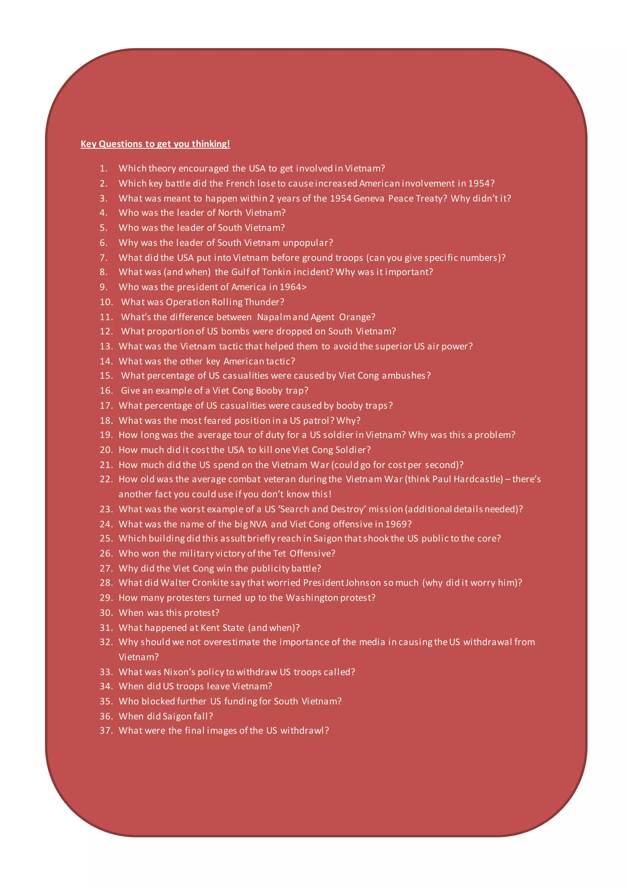 Key Questions to get you thinking!
1. Which theory encouraged the USA to get involved in Vietnam?
2. Which key battle did the French loseto causeincreased American involvement in 1954?
3. What was meant to happen within 2 years of the 1954 Geneva Peace Treaty? Why didn’t it?
4. Who was the leader of North Vietnam?
5. Who was the leader of South Vietnam?
6. Why was the leader of South Vietnam unpopular?
7. What did the USA put into Vietnam before ground troops (can you give specific numbers)?
8. What was (and when) the Gulf of Tonkin incident? Why was it important?
9. Who was the president of America in 1964>
10. What was Operation RollingThunder?
11. What’s the difference between Napalmand Agent Orange?
12. What proportion of US bombs were dropped on South Vietnam?
13. What was the Vietnam tactic that helped them to avoid the superior US air power?
14. What was the other key American tactic?
15. What percentage of US casualities were caused by Viet Cong ambushes?
16. Give an example of a Viet Cong Booby trap?
17. What percentage of US casualities were caused by booby traps?
18. What was the most feared position in a US patrol? Why?
19. How longwas the average tour of duty for a US soldier in Vietnam? Why was this a problem?
20. How much did it costthe USA to kill oneViet Cong Soldier?
21. How much did the US spend on the Vietnam War (could go for costper second)?
22. How old was the average combat veteran duringthe Vietnam War (think Paul Hardcastle) – there’s
another fact you could use if you don’t know this!
23. What was the worst example of a US ‘Search and Destroy’ mission (additional detailsneeded)?
24. What was the name of the bigNVA and Viet Cong offensive in 1969?
25. Which buildingdid this assultbriefly reach in Saigon thatshook the US public to the core?
26. Who won the military victory of the Tet Offensive?
27. Why did the Viet Cong win the publicity battle?
28. What did Walter Cronkite say that worried PresidentJohnson so much (why did it worry him)?
29. How many protesters turned up to the Washington protest?
30. When was this protest?
31. What happened at Kent State (and when)?
32. Why should we not overestimate the importance of the media in causingtheUS withdrawal from
Vietnam?
33. What was Nixon’s policy to withdraw US troops called?
34. When did US troops leave Vietnam?
35. Who blocked further US fundingfor South Vietnam?
36. When did Saigon fall?
37. What were the final images of the US withdrawl?
 