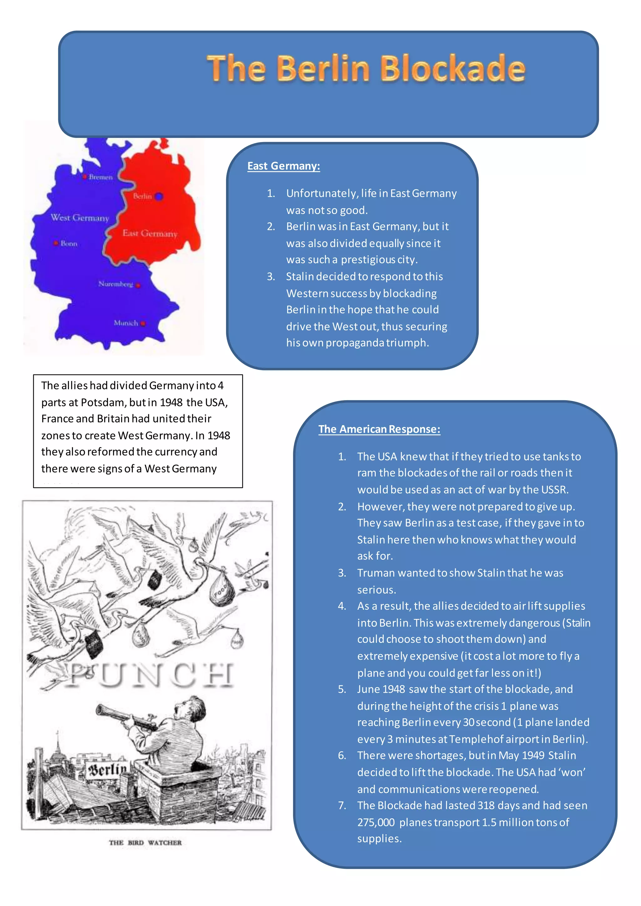 East Germany:
1. Unfortunately,life inEastGermany
was notso good.
2. BerlinwasinEast Germany,but it
was alsodividedequallysince it
was sucha prestigiouscity.
3. Stalindecidedtorespondtothis
Westernsuccessbyblockading
Berlininthe hope thathe could
drive the Westout,thus securing
hisownpropagandatriumph.
The allieshaddividedGermanyinto4
parts at Potsdam,butin 1948 the USA,
France and Britainhad unitedtheir
zonesto create WestGermany.In 1948
theyalsoreformedthe currencyand
there were signsof a WestGermany
recovery.
The AmericanResponse:
1. The USA knew that if theytriedto use tanksto
ram the blockadesof the rail or roads thenit
wouldbe usedas an act of war bythe USSR.
2. However,theywere notpreparedtogive up.
Theysaw Berlinasa testcase, if theygave into
Stalinhere thenwhoknowswhattheywould
ask for.
3. Truman wantedtoshow Stalinthat he was
serious.
4. As a result, the alliesdecidedtoairliftsupplies
intoBerlin.Thiswasextremelydangerous(Stalin
couldchoose to shootthemdown) and
extremelyexpensive (itcostalot more to flya
plane andyou couldgetfar lessonit!)
5. June 1948 saw the start of the blockade,and
duringthe heightof the crisis1 plane was
reachingBerlinevery30second(1 plane landed
every3 minutesatTemplehof airportinBerlin).
6. There were shortages,butinMay 1949 Stalin
decidedtoliftthe blockade.The USA had‘won’
and communicationswerereopened.
7. The Blockade had lasted318 daysand had seen
275,000 planestransport 1.5 milliontonsof
supplies.
 