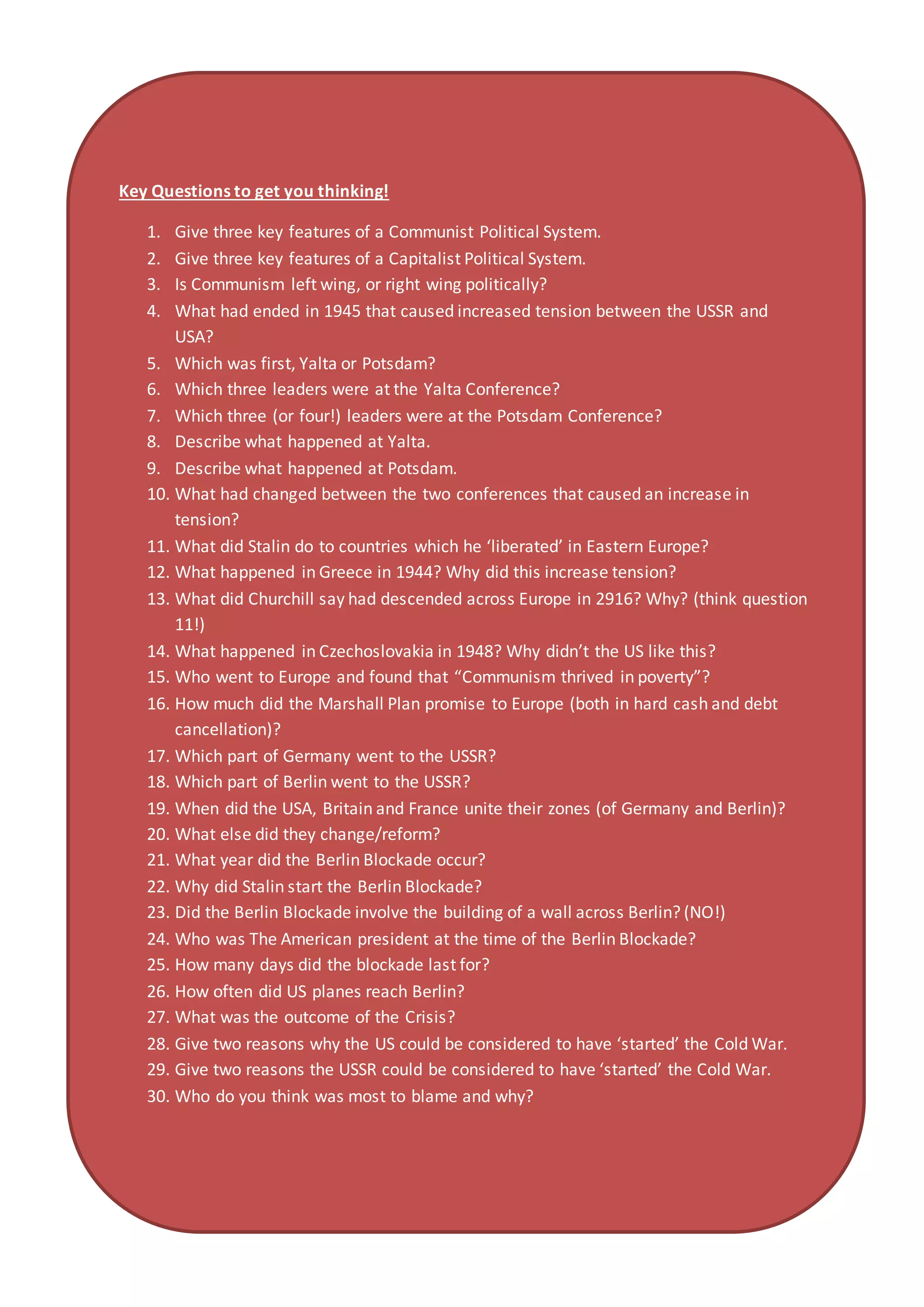 Key Questions to get you thinking!
1. Give three key features of a Communist Political System.
2. Give three key features of a Capitalist Political System.
3. Is Communism left wing, or right wing politically?
4. What had ended in 1945 that caused increased tension between the USSR and
USA?
5. Which was first, Yalta or Potsdam?
6. Which three leaders were at the Yalta Conference?
7. Which three (or four!) leaders were at the Potsdam Conference?
8. Describe what happened at Yalta.
9. Describe what happened at Potsdam.
10. What had changed between the two conferences that caused an increase in
tension?
11. What did Stalin do to countries which he ‘liberated’ in Eastern Europe?
12. What happened in Greece in 1944? Why did this increase tension?
13. What did Churchill say had descended across Europe in 2916? Why? (think question
11!)
14. What happened in Czechoslovakia in 1948? Why didn’t the US like this?
15. Who went to Europe and found that “Communism thrived in poverty”?
16. How much did the Marshall Plan promise to Europe (both in hard cash and debt
cancellation)?
17. Which part of Germany went to the USSR?
18. Which part of Berlin went to the USSR?
19. When did the USA, Britain and France unite their zones (of Germany and Berlin)?
20. What else did they change/reform?
21. What year did the Berlin Blockade occur?
22. Why did Stalin start the Berlin Blockade?
23. Did the Berlin Blockade involve the building of a wall across Berlin? (NO!)
24. Who was The American president at the time of the Berlin Blockade?
25. How many days did the blockade last for?
26. How often did US planes reach Berlin?
27. What was the outcome of the Crisis?
28. Give two reasons why the US could be considered to have ‘started’ the Cold War.
29. Give two reasons the USSR could be considered to have ‘started’ the Cold War.
30. Who do you think was most to blame and why?
 
