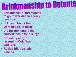 Brinkmanship: threatening to go to war due to enemy tensions U.S. and Soviet Union were unable to meet  U-2 incident and CMC caused tensions to surge Détente: policy of lessening Cold War tensions Realpolitik: realistic politics Brinkmanship to Detente 