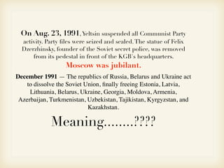 December 1991 — The republics of Russia, Belarus and Ukraine act
to dissolve the Soviet Union, ﬁnally freeing Estonia, Latvia,
Lithuania, Belarus, Ukraine, Georgia, Moldova, Armenia,
Azerbaijan, Turkmenistan, Uzbekistan, Tajikistan, Kyrgyzstan, and
Kazakhstan.
!
On Aug. 23, 1991,Yeltsin suspended all Communist Party
activity. Party ﬁles were seized and sealed.The statue of Felix
Dzerzhinsky, founder of the Soviet secret police, was removed
from its pedestal in front of the KGB's headquarters.
Moscow was jubilant.
Meaning........????
 