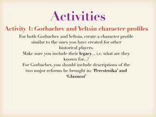 Activities
Activity 1: Gorbachev and Yeltsin character proﬁles
For both Gorbachev and Yeltsin, create a character proﬁle
similar to the ones you have created for other
historical players.
Make sure you include their legacy... i.e. what are they
known for...?
For Gorbachev, you should include descriptions of the
two major reforms he brought in: ‘Perestroika’ and
‘Glasnost’
 