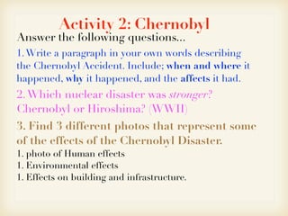 Activity 2: Chernobyl
Answer the following questions...
1.Write a paragraph in your own words describing
the Chernobyl Accident. Include; when and where it
happened, why it happened, and the affects it had.
2.Which nuclear disaster was stronger?
Chernobyl or Hiroshima? (WWII)
3. Find 3 different photos that represent some
of the effects of the Chernobyl Disaster.
1. photo of Human effects
1. Environmental effects
1. Effects on building and infrastructure.
 