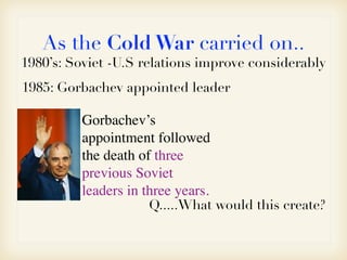 As the Cold War carried on..
1980’s: Soviet -U.S relations improve considerably
Gorbachev’s
appointment followed
the death of three
previous Soviet
leaders in three years.
1985: Gorbachev appointed leader
Q.....What would this create?
 