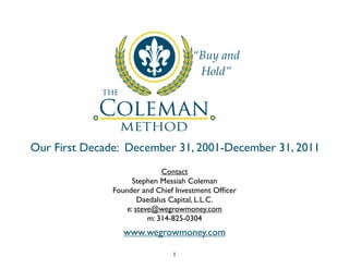 “Buy and
                                      Hold”




Our First Decade: December 31, 2001-December 31, 2011
                              Contact
                     Stephen Messiah Coleman
               Founder and Chief Investment Ofﬁcer
                       Daedalus Capital, L.L.C.
                   e: steve@wegrowmoney.com
                          m: 314-825-0304
                  www.wegrowmoney.com

                                1
 