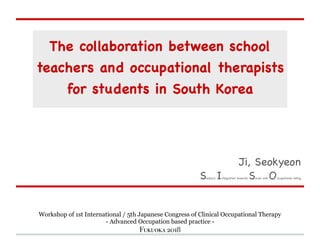 The collaboration between school
teachers and occupational therapists
for students in South Korea
Ji, Seokyeon

Sensory Integration towards Social and Occupational being
Workshop of 1st International / 5th Japanese Congress of Clinical Occupational Therapy
- Advanced Occupation based practice -
Fukuoka 2018
 
