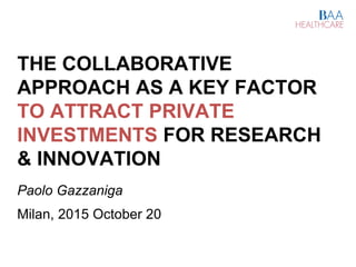 THE COLLABORATIVE
APPROACH AS A KEY FACTOR
TO ATTRACT PRIVATE
INVESTMENTS FOR RESEARCH
& INNOVATION
Paolo Gazzaniga
Milan, 2015 October 20
 