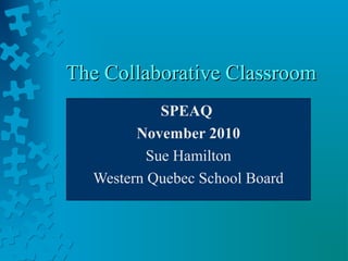 The Collaborative ClassroomThe Collaborative Classroom
SPEAQ
November 2010
Sue Hamilton
Western Quebec School Board
 