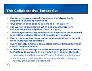 The Collaborative Enterprise

  Market pressures reward companies that dynamically
  respond to changing conditions
  ‘Dynamic’ implies continuous change (innovation)
  Innovation is accelerated when people/organizations
  collaborate (work together towards a goal)
  Technology can enable collaboration necessary for enhanced
  innovation; collaboration technologies are evolving
  Every company has many potential opportunities to benefit
  from i
  f      improved collaboration
                    d   ll b    i
  Every project/initiative has a collaborative dimension which
  should be given its due
  A C ll b
     Collaborative Enterprise seeks to leverage (collaborative)
                 ti   E t     i     k t l           ( ll b      ti )
  technology to compete in a dynamic environment through:
    • Improving the effectiveness of Teams, Projects, and Initiatives
    • F ilit ting b o d inno tion in business model strategies,
      Facilitating broad innovation  b ine models, t tegie
      tactics, and business management
                                                                                   14
                                                                  © ARC Advisory Group
 
