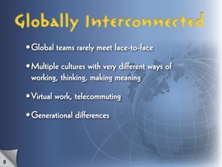 Globally Interconnected
     •	Global teams rarely meet face-to-face

     •	Multiple cultures with very different ways of
       working, thinking, making meaning

     •	Virtual work, telecommuting

     •	Generational differences



8
 
