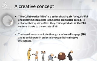 A creative concept
• “The Collaborative Tribe” is a series showing six funny, skillful
and charming characters living at the prehistoric period. To
enhance their quality of life, they create products of the 21st
century, thanks to the secrets of V6...
• They need to communicate through a universal langage (3D)
and to collaborate in order to leverage their collective
intelligence.
 