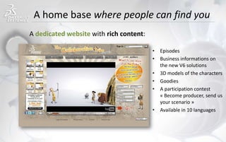 A home base where people can find you
• Episodes
• Business informations on
the new V6 solutions
• 3D models of the characters
• Goodies
• A participation contest
« Become producer, send us
your scenario »
• Available in 10 languages
A dedicated website with rich content:
 