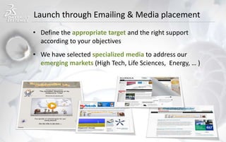 Launch through Emailing & Media placement
• Define the appropriate target and the right support
according to your objectives
• We have selected specialized media to address our
emerging markets (High Tech, Life Sciences, Energy, … )
 