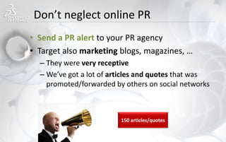 Don’t neglect online PR
• Send a PR alert to your PR agency
• Target also marketing blogs, magazines, …
– They were very receptive
– We’ve got a lot of articles and quotes that was
promoted/forwarded by others on social networks
150 articles/quotes
 
