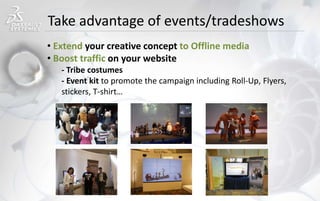 Take advantage of events/tradeshows
• Extend your creative concept to Offline media
• Boost traffic on your website
- Tribe costumes
- Event kit to promote the campaign including Roll-Up, Flyers,
stickers, T-shirt…
 