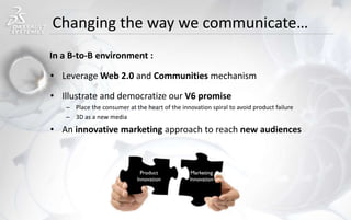Changing the way we communicate…
• Leverage Web 2.0 and Communities mechanism
• Illustrate and democratize our V6 promise
– Place the consumer at the heart of the innovation spiral to avoid product failure
– 3D as a new media
• An innovative marketing approach to reach new audiences
In a B-to-B environment :
 