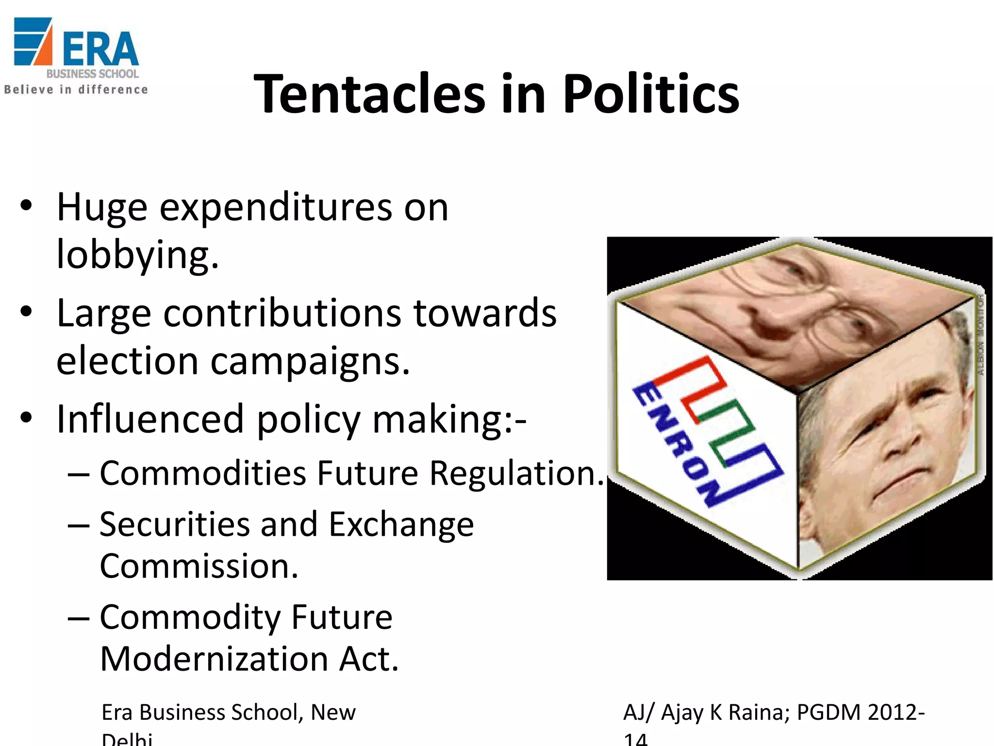 Tentacles in Politics
• Huge expenditures on
lobbying.
• Large contributions towards
election campaigns.
• Influenced policy making:– Commodities Future Regulation.
– Securities and Exchange
Commission.
– Commodity Future
Modernization Act.
Era Business School, New

AJ/ Ajay K Raina; PGDM 2012-

 