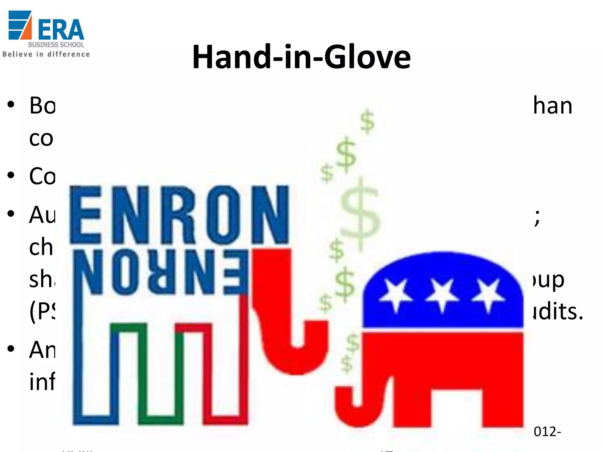 Hand-in-Glove
• Board of Directors – loyal to individual rather than
company; huge compensations.
• Code of ethics broken.
• Auditors (Arthur Andersen) received huge fees;
chose to support mal-practices. Office space
shared; defied own Professional Standards Group
(PSG) objections; both internal and external audits.
• Andersen worked furiously to hide important
information about debts and liabilities.
Era Business School, New

AJ/ Ajay K Raina; PGDM 2012-

 