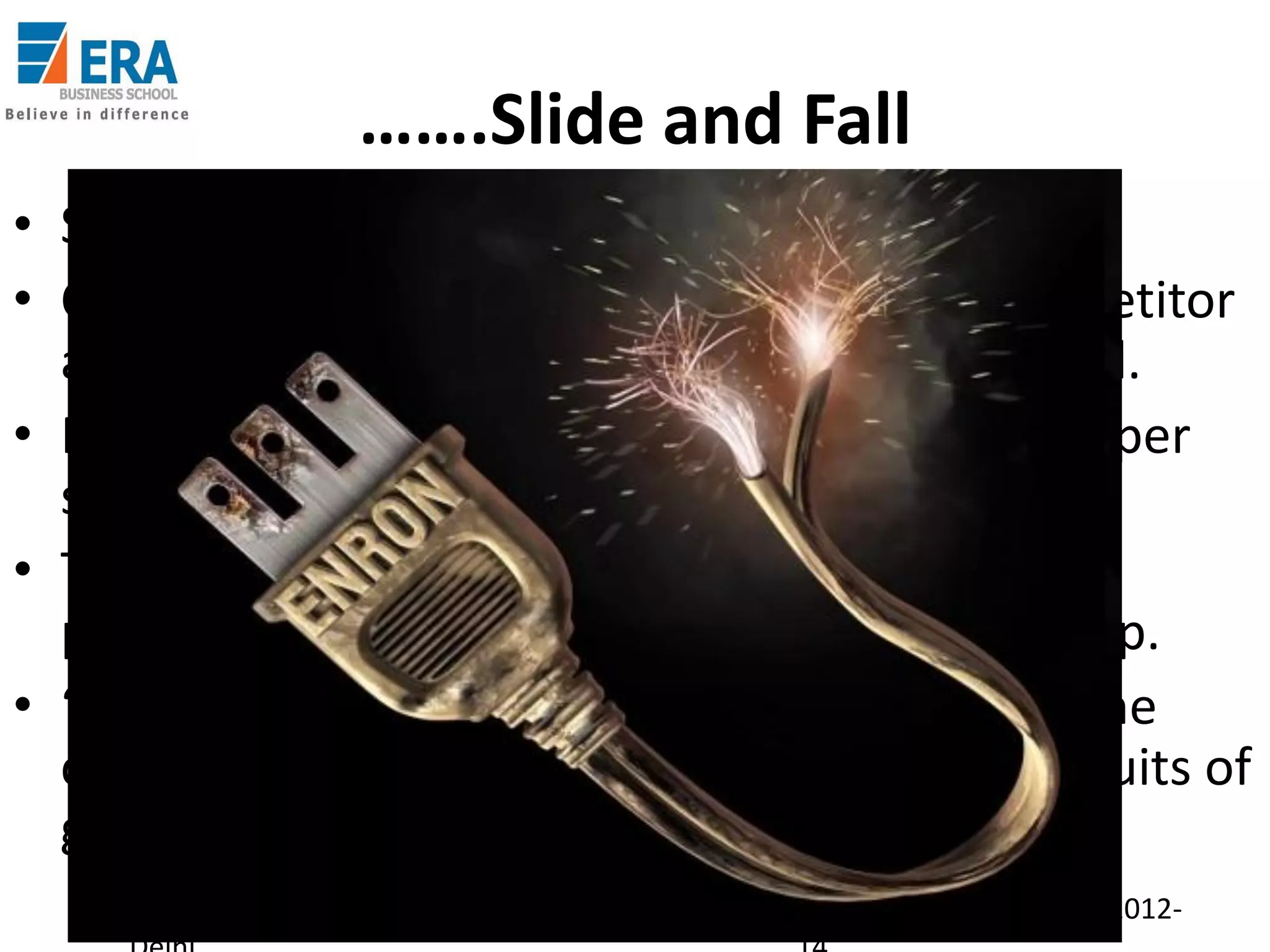 …….Slide and Fall
• Suddenly, profits turn into losses.
• Company tries to sell itself to Dynegy (a competitor
and a long time rival) for $8.9 Bn; unsuccessful.
• Rating changed to JUNK and share price ($ 90 per
share 1.5 years back) dips to below $ 1.
• Tried to pull strings to secure bank loans but
political and administrative pals refused to help.
• “ Companies come and go…..they get to pay the
consequences of bad decisions or enjoy the fruits of
good ones” – Paul O’Neill, Treasury Secretary.
Era Business School, New

AJ/ Ajay K Raina; PGDM 2012-

 