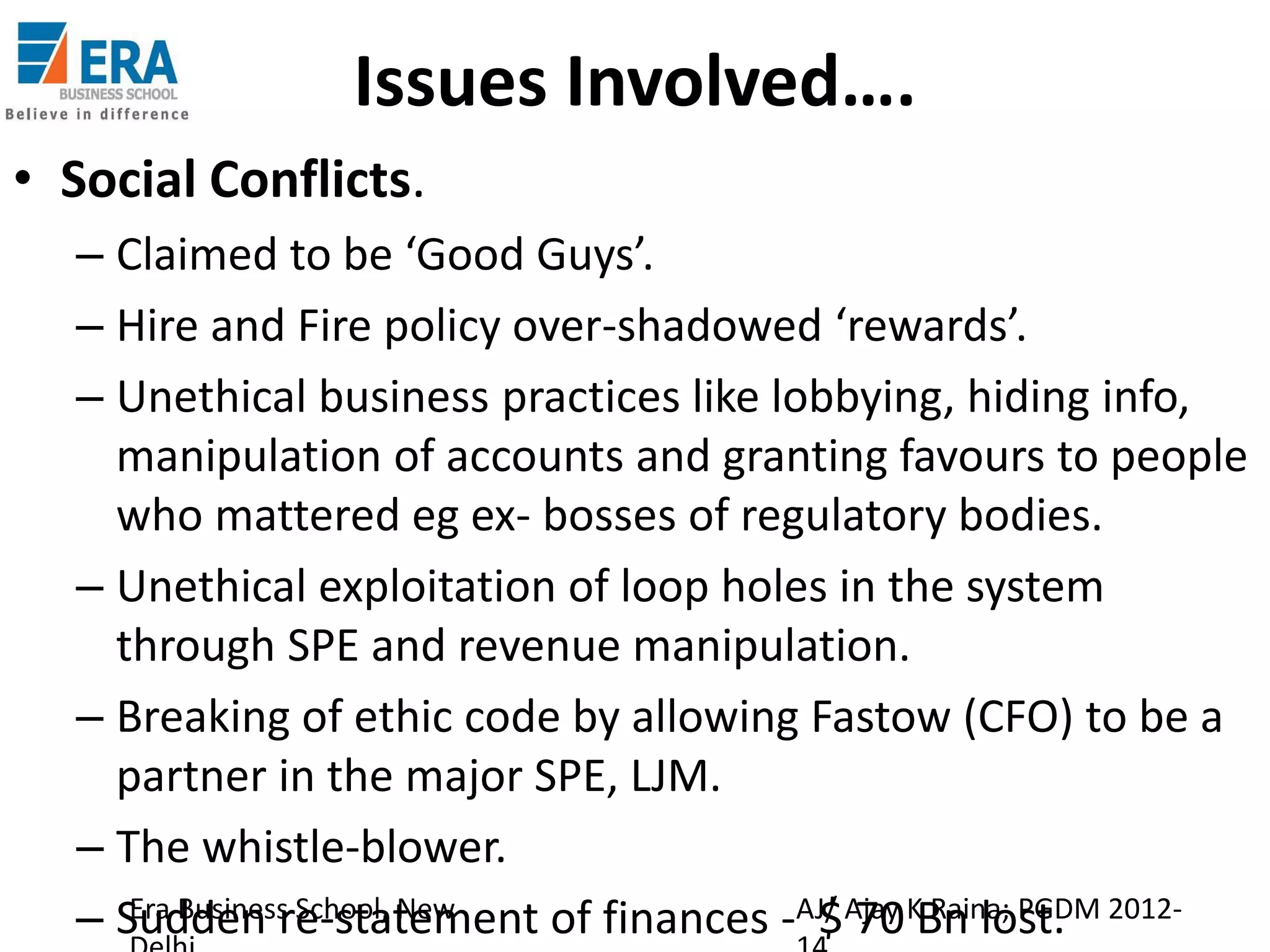 Issues Involved….
• Social Conflicts.
– Claimed to be ‘Good Guys’.
– Hire and Fire policy over-shadowed ‘rewards’.
– Unethical business practices like lobbying, hiding info,
manipulation of accounts and granting favours to people
who mattered eg ex- bosses of regulatory bodies.
– Unethical exploitation of loop holes in the system
through SPE and revenue manipulation.
– Breaking of ethic code by allowing Fastow (CFO) to be a
partner in the major SPE, LJM.
– The whistle-blower.
Era Business School, New
– Sudden re-statement of finances -AJ/ Ajay KBn lost. 2012$ 70 Raina; PGDM

 