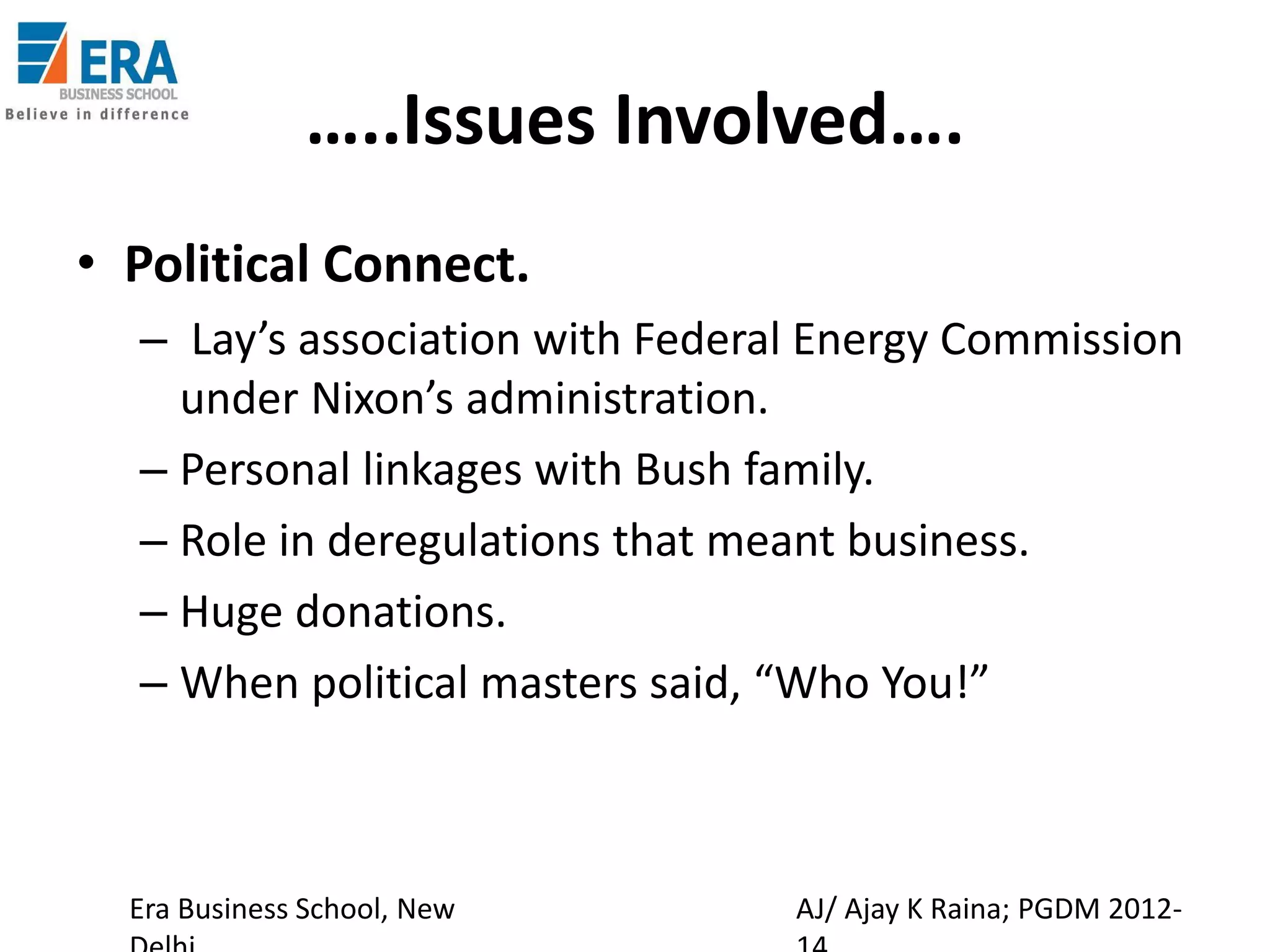 …..Issues Involved….
• Political Connect.
– Lay’s association with Federal Energy Commission
under Nixon’s administration.
– Personal linkages with Bush family.
– Role in deregulations that meant business.
– Huge donations.
– When political masters said, “Who You!”

Era Business School, New

AJ/ Ajay K Raina; PGDM 2012-

 