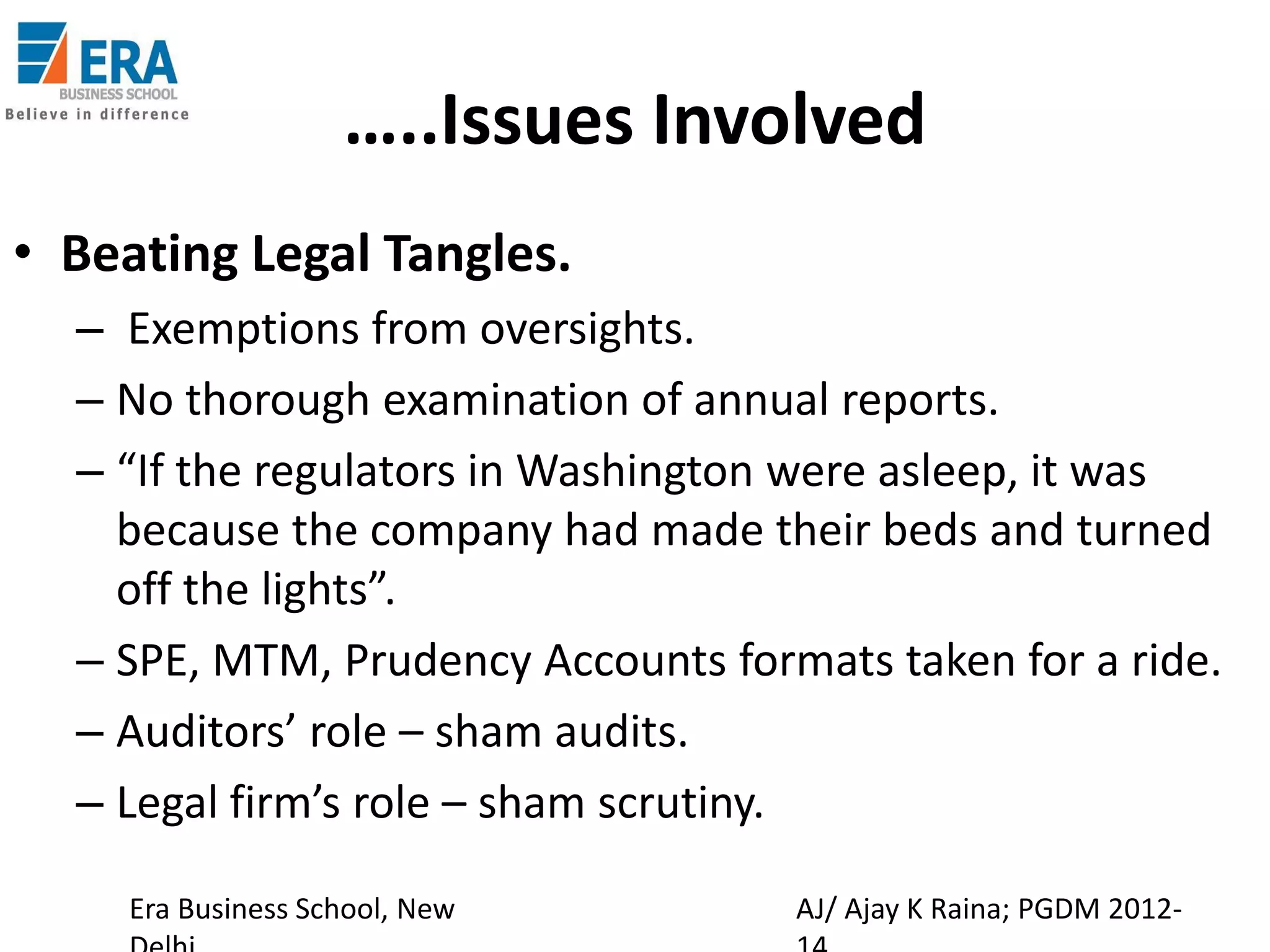 …..Issues Involved
• Beating Legal Tangles.
– Exemptions from oversights.
– No thorough examination of annual reports.
– “If the regulators in Washington were asleep, it was
because the company had made their beds and turned
off the lights”.
– SPE, MTM, Prudency Accounts formats taken for a ride.
– Auditors’ role – sham audits.
– Legal firm’s role – sham scrutiny.
Era Business School, New

AJ/ Ajay K Raina; PGDM 2012-

 