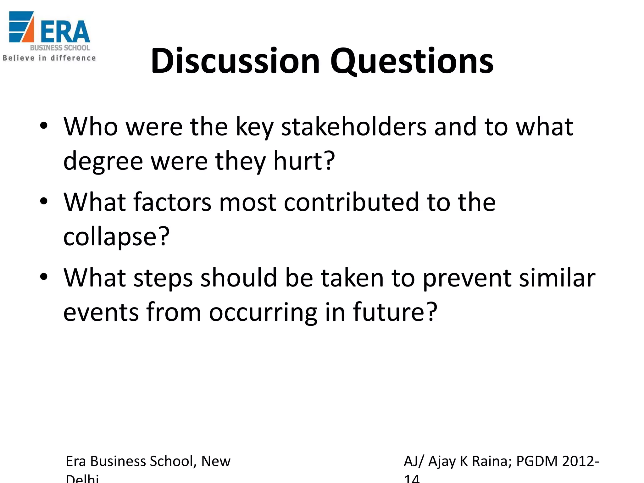 Discussion Questions
• Who were the key stakeholders and to what
degree were they hurt?
• What factors most contributed to the
collapse?
• What steps should be taken to prevent similar
events from occurring in future?

Era Business School, New

AJ/ Ajay K Raina; PGDM 2012-

 
