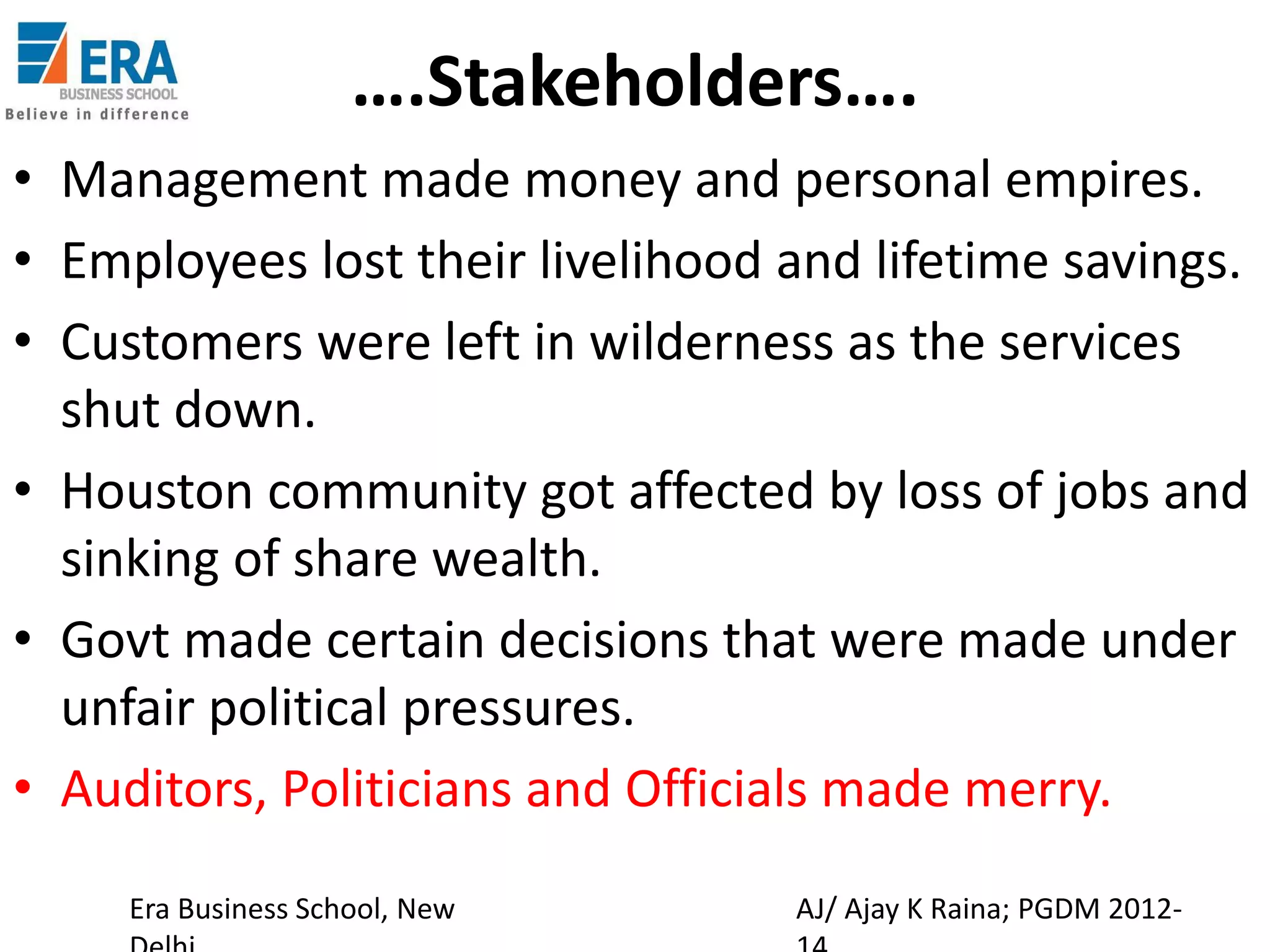 ….Stakeholders….
• Management made money and personal empires.
• Employees lost their livelihood and lifetime savings.
• Customers were left in wilderness as the services
shut down.
• Houston community got affected by loss of jobs and
sinking of share wealth.
• Govt made certain decisions that were made under
unfair political pressures.
• Auditors, Politicians and Officials made merry.
Era Business School, New

AJ/ Ajay K Raina; PGDM 2012-

 